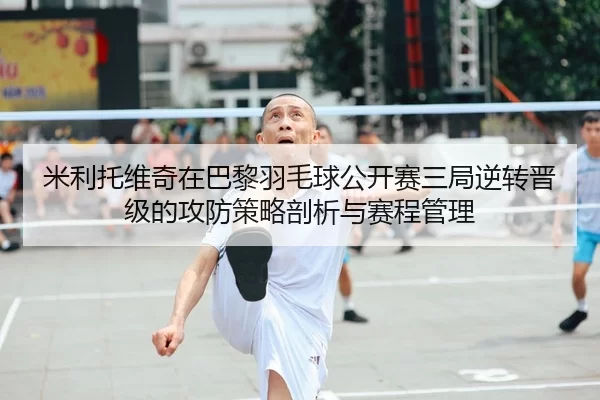 米利托维奇在巴黎羽毛球公开赛三局逆转晋级的攻防策略剖析与赛程管理
